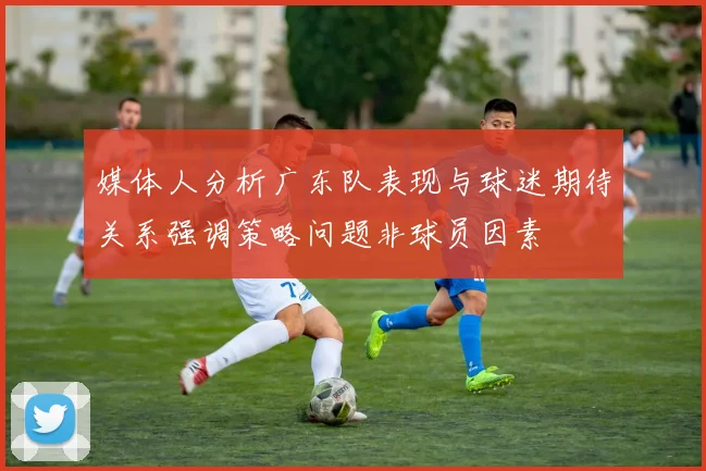 媒体人分析广东队表现与球迷期待关系强调策略问题非球员因素