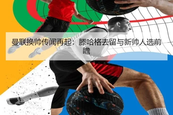 曼联换帅传闻再起：滕哈格去留与新帅人选前瞻